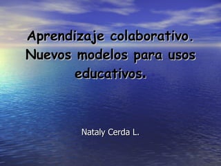 Aprendizaje colaborativo. Nuevos modelos para usos educativos . Nataly Cerda L. 