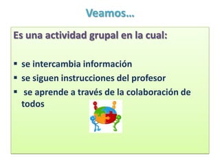 Veamos…
Es una actividad grupal en la cual:

 se intercambia información
 se siguen instrucciones del profesor
 se aprende a través de la colaboración de
  todos
 
