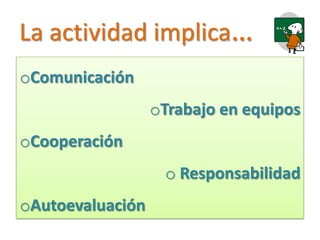 La actividad implica…
oComunicación
                  oTrabajo en equipos
oCooperación
                   o Responsabilidad
oAutoevaluación
 