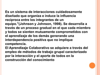 Es un sistema de interacciones cuidadosamente
diseñado que organiza e induce la influencia
recíproca entre los integrantes de un
equipo."(Johnson y Johnson, 1998). Se desarrolla a
través de un proceso gradual en el que cada miembro
y todos se sienten mutuamente comprometidos con
el aprendizaje de los demás generando una
interdependencia positiva que no implique
competencia.
El Aprendizaje Colaborativo se adquiere a través del
empleo de métodos de trabajo grupal caracterizado
por la interacción y el aporte de todos en la
construcción del conocimiento
 