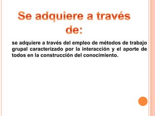 se adquiere a través del empleo de métodos de trabajo
grupal caracterizado por la interacción y el aporte de
todos en la construcción del conocimiento.
 