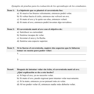 Ejemplos de pruebas para la evaluación de los aprendizajes de los estudiantes.

Ítem 1:   La hipótesis que se planteó el cavernícola fue:
          a) Si muevo los brazos velozmente, entonces podré volar.
          b) Si volteo hacia el cielo, entonces me volveré un ave.
          c) Si mato al ave y le quito sus alas, entonces volaré.
          d) Si mato al ave, entonces podré inventar algo novedoso.


Ítem 2:   El cavernícola mató al ave con el objetivo de:
          a) Satisfacer su curiosidad.
          b) Sentirse incapaz de volar.
          c) Inventar el arco y la flecha.
          d) Sentirse una especie superior.


Ítem 3:   Si tu fueras el cavernícola, sugiere dos aspectos que le faltaron
          tomar en cuenta para poder volar:
          1. ________________________________________________________


          2. ________________________________________________________




Ítem4:    Después de intentar volar sin éxito, el cavernícola mató al ave.
          ¿Qué explicación se da a este hecho?
          a) Si bajo el ave, ya no necesito volar.
          b) Si mato el ave, puedo regresar para intentar volar nuevamente.
          c) Si la mato, entonces ya no pensaré más en volar.
          d) Al no poder volar él, entonces nadie más debería volar.
 
