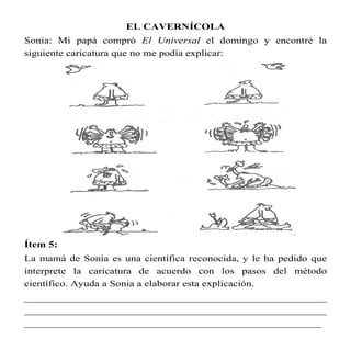 EL CAVERNÍCOLA
Sonia: Mi papá compró El Universal el domingo y encontré la
siguiente caricatura que no me podía explicar:




Ítem 5:
La mamá de Sonia es una científica reconocida, y le ha pedido que
interprete la caricatura de acuerdo con los pasos del método
científico. Ayuda a Sonia a elaborar esta explicación.
________________________________________________________
________________________________________________________
_______________________________________________________
 