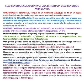 EL APRENDIZAJE COLABORATIVO: UNA ESTRATEGIA DE APRENDIZAJE
                         PARA LA VIDA
APRENDIZAJE: El aprendizaje, aunque es un fenómeno individual, se da en un marco
social de relaciones, interrelaciones y de ayuda que implican un afecto mutuo.
APRENDER EN COLABORACIÓN: Es un modelo educativo innovador que propone una
manera distinta de organizar lo que sucede en el aula e implica agrupar a los estudiantes
en equipos pequeños y heterogéneos, para potenciar el desarrollo de cada uno, con la
colaboración de los demás.
VENTAJAS: Mediante el aprendizaje en colaboración se aprovecha la comunicación y
empatía entre los jóvenes y además se matan varios pájaros de un tiro:
Los estudiantes aprenden a regular y responsabilizarse de sus tareas y aprendizajes.
Se fomenta la colaboración, la tolerancia, el respeto, y la responsabilidad, que
favorecen la formación del carácter de los alumnos.
En grupos grandes, como en pequeños, las oportunidades de aprendizaje aumentan
enormemente, tanto para alumnos avanzados como para los rezagados.
Los alumnos aprenden ciencias, pero también aprenden a convivir en sociedad.
Aumenta considerablemente la motivación, la disciplina y el respeto al maestro
(Aunque parezca paradójico por el bullicio que puede haber en la clase en algunos
momentos).
CONDICIONES: Para que alguien quiera aprender algo, la condición indispensable es la
necesidad por ese aprendizaje; de igual forma, para que la colaboración se dé, el grupo
debe identificarse con la tarea.
DIFICULTADES: Al principio, presenta cierta resistencia entre los estudiantes,
acostumbrados a competir individualmente y a que el docente les de todo digerido;
Recordemos que los jóvenes atraviesan por una etapa urgida de comunicación y
reconocimiento entre iguales. Al principio requiere más trabajo, pero conforme los
alumnos aprenden a trabajar en equipo, el docente se relaja, los alumnos se motivan. Los
alumnos ganan y el docente gana.
 