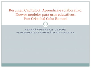 Aymará Contreras Chacón Profesora en Informática Educativa Resumen Capítulo 5: Aprendizaje colaborativo. Nuevos modelos para usos educativos.Por: Cristobal Cobo Romani 
