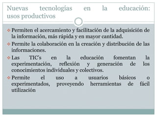 Nuevas tecnologías en la educación:usos productivosPermiten el acercamiento y facilitación de la adquisición de la información, más rápida y en mayor cantidad.
