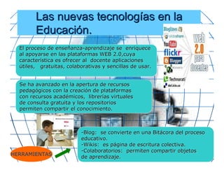 Las nuevas tecnologías en la
        Educación.
  El proceso de enseñanza-aprendizaje se enriquece
  al apoyarse en las plataformas WEB 2.0,cuya
  característica es ofrecer al docente aplicaciones
  útiles, gratuitas, colaborativas y sencillas de usar.


  Se ha avanzado en la apertura de recursos
  pedagógicos con la creación de plataformas
  con recursos académicos, librerías virtuales
  de consulta gratuita y los repositorios
  permiten compartir el conocimiento.



                          -Blog: se convierte en una Bitácora del proceso
                          educativo.
                          -Wikis: es página de escritura colectiva.
                          -Colaboratorios: permiten compartir objetos
HERRAMIENTAS
                          de aprendizaje.
 
