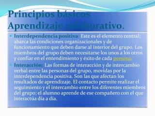 Principios básicos Aprendizaje colaborativo.<br />Interdependencia positiva: Este es el elemento central; abarca las condi...