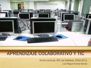 APRENDIZAJE COLABORATIVO Y TIC
            Acción puntual. IES Las Galletas. 2010-2011
                                Luis Miguel Acosta Barros
 