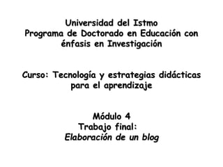 Universidad del Istmo
Programa de Doctorado en Educación con
énfasis en Investigación
Curso: Tecnología y estrategias didácticas
para el aprendizaje
Módulo 4
Trabajo final:
Elaboración de un blog
 