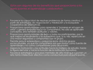Estos son algunos de los beneficios que proporciona a los participantes el aprendizaje colaborativo:Favorece la capacidad de resolver problemas de forma creativa, a partir de estrategias de negociación y mediación y la búsqueda cooperativa de alternativas.Proporciona oportunidades para aprender a "ponerse en el lugar de otros" y genera empatía hacia los compañeros. No sólo se aprenden conceptos, sino también actitudes y valores.Proporciona oportunidades de éxito a todos los participantes, por lo que mejora el rendimiento y la autoestima que, a su vez, repercute en una mayor seguridad y compromiso con el grupo.Permite reducir estereotipos y prejuicios entre distintos grupos socioculturales, ya que los compañeros son percibidos como fuente de aprendizaje y no como competidores para alcanzarlo.Mejora la motivación y las actitudes hacia la materia de estudio, hacia la figura del tutor y hacia la función de la institución formativa.Favorece estrategias y procesos mentales de alto nivel que suponen un reto tanto intelectual, afectivo como conductual para el participante.