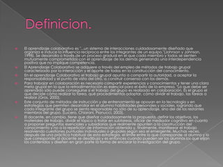 Definicion.El aprendizaje colaborativo es "...un sistema de interacciones cuidadosamente diseñado que organiza e induce la influencia recíproca entre los integrantes de un equipo."(Johnson y Johnson, 1998). Se desarrolla a través de un proceso gradual en el que cada miembro y todos se sienten mutuamente comprometidos con el aprendizaje de los demás generando una interdependencia positiva que no implique competencia.El Aprendizaje Colaborativo se adquiere a través del empleo de métodos de trabajo grupal caracterizado por la interacción y el aporte de todos en la construcción del conocimiento.En el aprendizaje Colaborativo el trabajo grupal apunta a compartir la autoridad, a aceptar la responsabilidad y el punto de vista del otro, a construir consenso con los demás.Para trabajar en colaboración es necesario compartir experiencias y conocimientos y tener una clara meta grupal en la que la retroalimentación es esencial para el éxito de la empresa. "Lo que debe ser aprendido sólo puede conseguirse si el trabajo del grupo es realizado en colaboración. Es el grupo el que decide cómo realizar la tarea, qué procedimientos adoptar, cómo dividir el trabajo, las tareas a realizar.(Gros, 2000).Este conjunto de métodos de instrucción y de entrenamiento se apoyan en la tecnología y en estrategias que permiten desarrollar en el alumno habilidades personales y sociales, logrando que cada integrante del grupo se sienta responsable no sólo de su aprendizaje, sino del de los restantes miembros del grupo. (Lucero, Chiarani, Pianucci, 2003).El docente, en cambio, tiene que diseñar cuidadosamente la propuesta, definir los objetivos, los materiales de trabajo, dividir el tópico a tratar en subtareas, oficiar de mediador cognitivo en cuanto a proponer preguntas esenciales y subsidiarias que realmente apunten a la construcción del conocimiento y no a la repetición de información obtenida y, finalmente, monitorear el trabajo resolviendo cuestiones puntuales individuales o grupales según sea el emergente. Muchas veces, después de una práctica habitual de esta estrategia, el límite entre lo que corresponde al alumno y lo que corresponde al docente se desdibuja y es entonces cuando pueden ser los alumnos los que elijan los contenidos y diseñen en gran parte la forma de encarar la investigación del grupo.