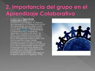 2. Importancia del grupo en el Aprendizaje ColaborativoAnálizando el Aprendizaje Colaborativo (AC) desde la perspectiva sociológica, se deduce que representa un componente social de aprendizaje que no sería posible con el aprendizaje hábitual, porque como dice Vygotsky: “El Aprendizaje Colaborativo (AC) consiste en aprender con otros y de otros”, es decir, hace referencia a lo que en psicología social se conoce como Zona de Desarrollo Próximo (ZDP). Este hecho permite valorar desde perspectivas educativas, el trabajo que desempeña un sujeto con otros en favor de un aprendizaje determinado, la importancia que se le designa al compartir con otros, abre las puertas para generar estrategias de enseñanza-aprendizaje centradas en el diseño colectivo. (Vygotsky 1978).
