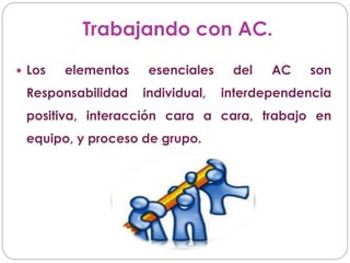 Trabajando con AC.
 Los elementos esenciales del AC son
Responsabilidad individual, interdependencia
positiva, interacción cara a cara, trabajo en
equipo, y proceso de grupo.
 