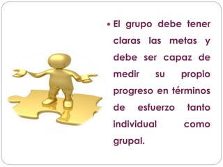  El grupo debe tener
claras las metas y
debe ser capaz de
medir su propio
progreso en términos
de esfuerzo tanto
individual como
grupal.
 