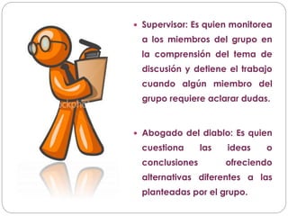  Supervisor: Es quien monitorea
a los miembros del grupo en
la comprensión del tema de
discusión y detiene el trabajo
cuando algún miembro del
grupo requiere aclarar dudas.
 Abogado del diablo: Es quien
cuestiona las ideas o
conclusiones ofreciendo
alternativas diferentes a las
planteadas por el grupo.
 