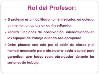 Rol del Profesor:
 El profesor es un facilitador, un entrenador, un colega,
un mentor, un guía y un co-investigador.
 Realiza funciones de observación, interactuando en
los equipos de trabajo cuando sea apropiado.
 Debe planear una ruta por el salón de clases y el
tiempo necesario para observar a cada equipo para
garantizar que todos sean observados durante las
sesiones de trabajo.
 