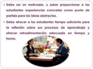  Debe ser un motivador, y saber proporcionar a los
estudiantes experiencias concretas como punto de
partida para las ideas abstractas.
 Debe ofrecer a los estudiantes tiempo suficiente para
la reflexión sobre sus procesos de aprendizaje y
ofrecer retroalimentación adecuada en tiempo y
forma.
 