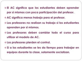  El AC significa que los estudiantes deben aprender
por si mismos con poca participación del profesor.
 AC significa menos trabajo para el profesor.
 Los profesores no realizan su trabajo si los estudiantes
aprenden por si mismos.
 Los profesores deben cambiar todo el curso para
utilizar el modelo de AC.
 Los profesores pierden el control.
 Si a los estudiantes se les da tiempo para trabajar en
equipos durante la clase, solamente socializan.
 