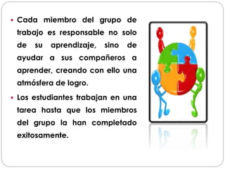 Cada miembro del grupo de
trabajo es responsable no solo
de su aprendizaje, sino de
ayudar a sus compañeros a
aprender, creando con ello una
atmósfera de logro.
 Los estudiantes trabajan en una
tarea hasta que los miembros
del grupo la han completado
exitosamente.
 