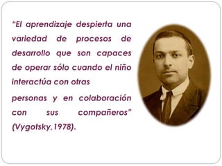 “El aprendizaje despierta una
variedad de procesos de
desarrollo que son capaces
de operar sólo cuando el niño
interactúa con otras
personas y en colaboración
con sus compañeros”
(Vygotsky,1978).
 