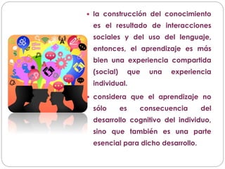  la construcción del conocimiento
es el resultado de interacciones
sociales y del uso del lenguaje,
entonces, el aprendizaje es más
bien una experiencia compartida
(social) que una experiencia
individual.
 considera que el aprendizaje no
sólo es consecuencia del
desarrollo cognitivo del individuo,
sino que también es una parte
esencial para dicho desarrollo.
 