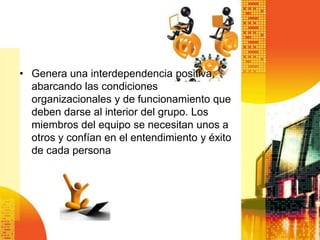 • Genera una interdependencia positiva,
  abarcando las condiciones
  organizacionales y de funcionamiento que
  deben darse al interior del grupo. Los
  miembros del equipo se necesitan unos a
  otros y confían en el entendimiento y éxito
  de cada persona
 