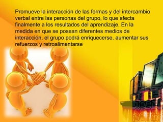 Promueve la interacción de las formas y del intercambio
verbal entre las personas del grupo, lo que afecta
finalmente a los resultados del aprendizaje. En la
medida en que se posean diferentes medios de
interacción, el grupo podrá enriquecerse, aumentar sus
refuerzos y retroalimentarse
 