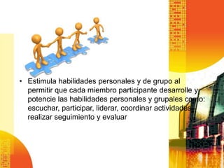 • Estimula habilidades personales y de grupo al
  permitir que cada miembro participante desarrolle y
  potencie las habilidades personales y grupales como:
  escuchar, participar, liderar, coordinar actividades,
  realizar seguimiento y evaluar
 