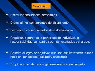  Estimular habilidades personales.
 Disminuir los sentimientos de aislamiento.
 Favorecer los sentimientos de autoeficiencia.
 Propiciar, a partir de la participación individual, la
responsabilidad compartida por los resultados del grupo.
 Permite el logro de objetivos que son cualitativamente más
ricos en contenidos (calidad y exactitud)
 Propicia en el alumno la generación de conocimiento.
Ventajas
 