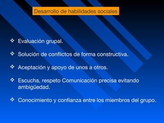  Evaluación grupal.
 Solución de conflictos de forma constructiva.
 Aceptación y apoyo de unos a otros.
 Escucha, respeto Comunicación precisa evitando
ambigüedad.
 Conocimiento y confianza entre los miembros del grupo.
Desarrollo de habilidades sociales
 