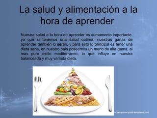 La salud y alimentación a la
hora de aprender
Nuestra salud a la hora de aprender es sumamente importante,
ya que si tenemos una salud optima, nuestras ganas de
aprender también lo serán, y para esto lo principal es tener una
dieta sana, en nuestro país poseemos un meno de alta gama, al
mas puro estilo mediterráneo, lo que influye en nuestra
balanceada y muy variada dieta.
 
