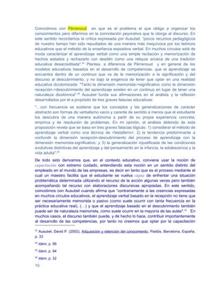 Coincidimos con Pérrenoud en que es el problema el que obliga a organizar los
conocimientos pero diferimos en la connotación peyorativa que le otorga al discurso. En
este sentido recordamos la crítica expresada por Ausubel: “pocos recursos pedagógicos
de nuestro tiempo han sido repudiados de una manera más inequívoca por los teóricos
educativos que el método de la enseñanza expositiva verbal. En muchos círculos está de
moda caracterizar el aprendizaje verbal como una simple recitación y memorización de
hechos aislados y rechazarlo con desdén como una reliquia arcaica de una tradición
educativa desacreditada".23 Plantea, a diferencia de Pérrenoud y en general de los
modelos educativos basados en el desarrollo de competencias, que el aprendizaje se
encuentra dentro de un continuo que va de la memorización a la significación y del
discurso al descubrimiento, y no bajo la exigencia de tener que optar en una realidad
educativa dicotomizada: "Tanto la dimensión memorista->significativo como la dimensión
recepción->descubrimiento del aprendizaje existen en un continuo en lugar de tener una
naturaleza dicotómica".24 Ausubel funda sus afirmaciones en el análisis y la reflexión
desarrollados por él a propósito de tres graves falacias educativas:
"…con frecuencia se sostiene que los conceptos y las generalizaciones de carácter
abstracto son formas de verbalismo vacío y carente de sentido a menos que el estudiante
los descubra de una manera autónoma a partir de su propia experiencia concreta,
empírica y de resolución de problemas. En mi opinión, el análisis detenido de esta
proposición revela que se basa en tres graves falacias lógicas: 1) considerar el método de
aprendizaje verbal como una técnica de <testaferro>; 2) la tendencia predominante a
confundir la dimensión recepción-descubrimiento del proceso de aprendizaje con la
dimensión memorista-significativo; y 3) la generalización injustificada de las condiciones
evolutivas distintivas del aprendizaje y del pensamiento en la infancia, la adolescencia y la
vida adulta".25
De todo esto derivamos que, en el contexto educativo, conviene usar la noción de
capacitación con extremo cuidado, entendiendo esta noción en un sentido distinto del
empleado en el mundo de las empresas, es decir en tanto que es el proceso mediante el
cual un maestro facilita que el estudiante se vuelva capaz de enfrentar una situación
problemática determinada utilizando el recurso de la acción algunas veces pero también
acompañando tal recurso con elaboraciones discursivas apropiadas. En este sentido,
coincidimos con Ausubel cuando afirma que “contrariamente a las creencias expresadas
en muchos círculos educativos, el aprendizaje verbal basado en la recepción no tiene que
ser necesariamente memorista o pasivo (como suele ocurrir con tanta frecuencia en la
práctica educativa real), (…) y que el aprendizaje basado en el descubrimiento también
puede ser de naturaleza memorista, como suele ocurrir en la mayoría de las aulas".26 En
muchos casos, el discurso también puede, y de hecho lo hace, contribuir importantemente
al desarrollo de las competencias, por tanto no creemos que optar por la capacitación

23
   Ausubel, David P. (2002), Adquisición y retención del conocimiento, Paidós, Barcelona, España,
p. 33
24
     Idem, p. 99
25
     Idem, p. 94
26
     Idem, p. 32

10
 