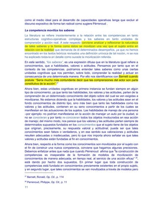 como el medio ideal para el desarrollo de capacidades operativas tenga que excluir el
discurso expositivo de forma tan radical como sugiere Pérrenoud .

La competencia moviliza los saberes
La literatura se refiere insistentemente a la relación entre las competencias en tanto
estructuras cognitivo-operativas complejas y los saberes en tanto unidades de
comprensión y acción real. A este respecto conviene analizar y reflexionar la naturaleza
de tales saberes y la forma como éstos se movilizan una vez que el sujeto entra en
relación con la realidad que demanda de él determinados desempeños, ya que no hemos
encontrado en los textos teóricos revisados una definición unívoca de tal noción, ni se nos
ha explicado todavía en detalle como sucede la movilización referida.
En este sentido, “los saberes”, es una expresión difusa que en la literatura igual refiere a
conocimientos, que a habilidades, valores o actitudes. Pensamos por tanto que en el
contexto de las competencias, podríamos entender tales saberes como unas ciertas
unidades cognitivas que nos permiten, sobre todo, comprender la realidad y actuar en
consecuencia de una determinada manera. Por ello nos identificamos con Barnett cuando
postula: “Sería mucho más contundente decir que las comprensiones del actor son parte
constitutiva de la acción”.27
Ahora bien, estas unidades cognitivas en primera instancia se fundan siempre en algún
tipo de conocimiento, ya que tanto las habilidades, los valores y las actitudes, parten de la
comprensión de un determinado conocimiento del objeto sobre del cual se ven exigidas a
movilizarse. No estamos diciendo que la habilidades, los valores y las actitudes sean en el
fondo conocimientos de distinto tipo, sino más bien que tanto las habilidades como los
valores y las actitudes, contienen en su seno conocimientos a partir de los cuales se
manifiestan en las actuaciones de los sujetos. Las habilidades de manejo de una persona
–por ejemplo- no podrían manifestarse en la acción de manejar un auto por la ciudad, si
no se conocieran y por tanto re-conocieran todos los objetos involucrados en esa acción
de manejo; del mismo modo, nos parece que los valores y las actitudes parten siempre de
determinados supuestos fundados en los conocimientos que el sujeto tiene de los objetos
que originan, precisamente, su respuesta valoral y actitudinal; puede ser que tales
conocimientos sean falsos o verdaderos, y en ese sentido sus valoraciones y actitudes
resulten adecuadas o inadecuadas, pero lo que nos importa ahora señalar es que tales
valores y actitudes están fundadas al fin en conocimientos.
Ahora bien, respecto a la forma como los conocimientos son movilizados por el sujeto con
el fin de construir una nueva competencia, conviene que hagamos algunas precisiones.
Debemos enfatizar antes que nada que cuando Pérrenoud afirma que "la construcción de
competencias es inseparable de la formación de modelos de movilización de
conocimientos de manera adecuada, en tiempo real, al servicio de una acción eficaz” 28,
está dando por hecho dos supuestos. En primer lugar que toda construcción de
competencias está fundada en conocimientos previamente existentes en el propio sujeto,
y en segundo lugar, que tales conocimientos se ven movilizados a través de modelos pero

27
     Barnett, Ronald, Op. Cit., p. 114
28
     Perrenoud, Philippe, Op. Cit., p. 11

11
 