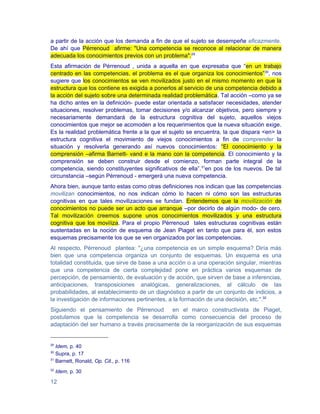 a partir de la acción que los demanda a fin de que el sujeto se desempeñe eficazmente.
De ahí que Pérrenoud afirme: "Una competencia se reconoce al relacionar de manera
adecuada los conocimientos previos con un problema".29
Esta afirmación de Pérrenoud , unida a aquella en que expresaba que “en un trabajo
centrado en las competencias, el problema es el que organiza los conocimientos” 30, nos
sugiere que los conocimientos se ven movilizados justo en el mismo momento en que la
estructura que los contiene es exigida a ponerlos al servicio de una competencia debido a
la acción del sujeto sobre una determinada realidad problemática. Tal acción –como ya se
ha dicho antes en la definición- puede estar orientada a satisfacer necesidades, atender
situaciones, resolver problemas, tomar decisiones y/o alcanzar objetivos, pero siempre y
necesariamente demandará de la estructura cognitiva del sujeto, aquellos viejos
conocimientos que mejor se acomoden a los requerimientos que la nueva situación exige.
Es la realidad problemática frente a la que el sujeto se encuentra, la que dispara <en> la
estructura cognitiva el movimiento de viejos conocimientos a fin de comprender la
situación y resolverla generando así nuevos conocimientos: “El conocimiento y la
comprensión –afirma Barnett- vand e la mano con la competencia. El conocimiento y la
comprensión se deben construir desde el comienzo, forman parte integral de la
competencia, siendo constituyentes significativos de ella”.31en pos de los nuevos. De tal
circunstancia –según Pérrenoud - emergerá una nueva competencia.
Ahora bien, aunque tanto estas como otras definiciones nos indican que las competencias
movilizan conocimientos, no nos indican cómo lo hacen ni cómo son las estructuras
cognitivas en que tales movilizaciones se fundan. Entendemos que la movilización de
conocimientos no puede ser un acto que arranque –por decirlo de algún modo- de cero.
Tal movilización creemos supone unos conocimientos movilizados y una estructura
cognitiva que los moviliza. Para el propio Pérrenoud tales estructuras cognitivas están
sustentadas en la noción de esquema de Jean Piaget en tanto que para él, son estos
esquemas precisamente los que se ven organizados por las competencias.
Al respecto, Pérrenoud plantea: "¿una competencia es un simple esquema? Diría más
bien que una competencia organiza un conjunto de esquemas. Un esquema es una
totalidad constituida, que sirve de base a una acción o a una operación singular, mientras
que una competencia de cierta complejidad pone en práctica varios esquemas de
percepción, de pensamiento, de evaluación y de acción, que sirven de base a inferencias,
anticipaciones, transposiciones analógicas, generalizaciones, al cálculo de las
probabilidades, al establecimiento de un diagnóstico a partir de un conjunto de indicios, a
la investigación de informaciones pertinentes, a la formación de una decisión, etc.".32
Siguiendo el pensamiento de Pérrenoud en el marco constructivista de Piaget,
postulamos que la competencia se desarrolla como consecuencia del proceso de
adaptación del ser humano a través precisamente de la reorganización de sus esquemas


29
   Idem, p. 40
30
   Supra, p. 17
31
   Barnett, Ronald, Op. Cit., p. 116
32
     Idem, p. 30

12
 