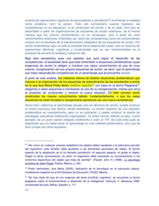 durante las operaciones cognitivas de acomodación y asimilación33 al enfrentar la realidad
como problema <en> la acción. Todo ello corroboraría nuestra hipótesis: las
competencias no se adquieren, ni se construyen de pronto y de la nada, sino que se
desarrollan a partir de organizaciones de esquemas de acción anteriores, de la misma
manera que los nuevos conocimientos no se construyen, sino a partir de unos
conocimientos anteriores. Entendido así, tanto las competencias como los conocimientos
nuevos son el resultado de la transformación adaptativa de los esquemas de acción. Por
acción entendemos aquí no sólo la actividad física externa del sujeto, sino el conjunto de
operaciones afectivas, cognitivas y conductuales que se ven comprometidas en el
procesos de encarar la realidad y actuar en ella.
Bajo esta perspectiva pues nos aparece que para lograr el desarrollo de las
competencias, el estudiante tiene que estar enfrentado a situaciones problemáticas cuyas
exigencias de acción lo obligan a movilizar sus viejos conocimientos en pos de unos
nuevos, reorganizando así sus propios esquemas de acción, es decir, que el aprendizaje
que mejor desarrolla las competencias es un aprendizaje que se encuentra situado.
A partir de este análisis, los maestros hemos de diseñar situaciones problemáticas que
induzca a la organización de los esquemas de entendimiento de los estudiantes a entrar
en lo que Ana María Prieto llama conflicto cognitivo34 con base en la teoría Piagetana35,
obligando a estos esquemas a movilizarse en pos de su reorganización, misma que sirva
al propósito de comprender y resolver la nueva situación. En éste proceso serán
construidos los nuevos conocimientos debido, fundamentalmente, a que los viejos
esquemas se verán forzados a reorganizarse generando así una nueva competencia.
Ahora bien, referirnos al aprendizaje situado sólo en términos de acción, puede conducir
al mismo equívoco que hemos venido señalando. La acción respecto de una situación
problemática es importantísima, pero no es suficiente, y puede conducir al diseño de
estrategias educativas totalmente inapropiadas. Ya antes hemos referido el caso –como
ejemplo- de un joven siendo obligado inútilmente a volar un 747. De todo esto pues se
desprende que no basta situar el aprendizaje en una realidad problemática, sino que tal
acto cumpla con otros requisitos.




33
  "Así como en cualquier proceso adaptativo los objetos deben ajustarse a la estructura peculiar
del organismo, este también debe ajustarse a las demandas peculiares del objeto. Al primer
aspecto de la adaptación se lo ha llamado asimilación. Al segundo aspecto, el ajuste al objeto,
Piaget lo llama acomodación; es decir, el organismo debe acomodar su funcionamiento a los
contornos específicos del objeto que trata de asimilar". (Flavell, John H. (1998), La psicología
evolutiva de Jean Piaget, Paidós, México, p. 65)
34
  Prieto Hernández, Ana María (2005), Aplicación de la tecnología en la educación básica,
Conferencia magistral en el XII Simposio de Educación, ITESO, México.
35
   “No hay duda de que en los orígenes del tema (conflicto cognitivo), se encuentra la teoría
piagetana sobre el funcionamiento y desarrollo de la inteligencia” (Ganuza, F. Bacaicoa 1998,
Universidad del país, Bilbao, España, p. 11)

13
 