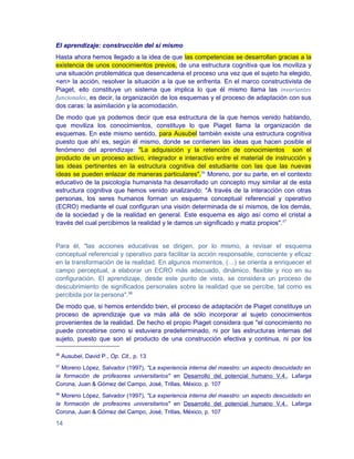 El aprendizaje: construcción del sí mismo
Hasta ahora hemos llegado a la idea de que las competencias se desarrollan gracias a la
existencia de unos conocimientos previos, de una estructura cognitiva que los moviliza y
una situación problemática que desencadena el proceso una vez que el sujeto ha elegido,
<en> la acción, resolver la situación a la que se enfrenta. En el marco constructivista de
Piaget, ello constituye un sistema que implica lo que él mismo llama las invariantes
funcionales, es decir, la organización de los esquemas y el proceso de adaptación con sus
dos caras: la asimilación y la acomodación.
De modo que ya podemos decir que esa estructura de la que hemos venido hablando,
que moviliza los conocimientos, constituye lo que Piaget llama la organización de
esquemas. En este mismo sentido, para Ausubel también existe una estructura cognitiva
puesto que ahí es, según él mismo, donde se contienen las ideas que hacen posible el
fenómeno del aprendizaje: "La adquisición y la retención de conocimientos son el
producto de un proceso activo, integrador e interactivo entre el material de instrucción y
las ideas pertinentes en la estructura cognitiva del estudiante con las que las nuevas
ideas se pueden enlazar de maneras particulares".36 Moreno, por su parte, en el contexto
educativo de la psicología humanista ha desarrollado un concepto muy similar al de esta
estructura cognitiva que hemos venido analizando: "A través de la interacción con otras
personas, los seres humanos forman un esquema conceptual referencial y operativo
(ECRO) mediante el cual configuran una visión determinada de sí mismos, de los demás,
de la sociedad y de la realidad en general. Este esquema es algo así como el cristal a
través del cual percibimos la realidad y le damos un significado y matiz propios".37


Para él, "las acciones educativas se dirigen, por lo mismo, a revisar el esquema
conceptual referencial y operativo para facilitar la acción responsable, consciente y eficaz
en la transformación de la realidad. En algunos momentos, (…) se orienta a enriquecer el
campo perceptual, a elaborar un ECRO más adecuado, dinámico, flexible y rico en su
configuración. El aprendizaje, desde este punto de vista, se considera un proceso de
descubrimiento de significados personales sobre la realidad que se percibe, tal como es
percibida por la persona".38
De modo que, si hemos entendido bien, el proceso de adaptación de Piaget constituye un
proceso de aprendizaje que va más allá de sólo incorporar al sujeto conocimientos
provenientes de la realidad. De hecho el propio Piaget considera que "el conocimiento no
puede concebirse como si estuviera predeterminado, ni por las estructuras internas del
sujeto, puesto que son el producto de una construcción efectiva y continua, ni por los

36
     Ausubel, David P., Op. Cit., p. 13
37
  Moreno López, Salvador (1997), "La experiencia interna del maestro: un aspecto descuidado en
la formación de profesores universitarios" en Desarrollo del potencial humano V.4., Lafarga
Corona, Juan & Gómez del Campo, José, Trillas, México, p. 107
38
  Moreno López, Salvador (1997), "La experiencia interna del maestro: un aspecto descuidado en
la formación de profesores universitarios" en Desarrollo del potencial humano V.4., Lafarga
Corona, Juan & Gómez del Campo, José, Trillas, México, p. 107

14
 