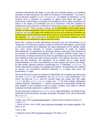 caracteres preexistentes del objeto, ya que sólo son conocidos gracias a la mediación
necesaria de estas estructuras, las cuales los enriquecen al encuadrarlos”.39 Así pues, si
bien la estructura cognitiva moviliza conocimientos –en palabras de Pérrenoud - no los
contiene como si estuvieran ya presentes en alguna parte dentro del sujeto: "el
conocimiento –afirma Piaget- no procede en sus orígenes ni de un sujeto consciente de sí
mismo ni de objetos ya constituidos que se le impondrían; más bien resultaría de
interacciones que se producen a medio en el camino entre ambos y por tanto depende de
los dos a la vez".40 Esto nos lleva a afirmar que el conocimiento –como quiera que se
conciba- no existe previamente como si fuera ya de hecho una “microestructura cognitiva”
o algo así, sino que sólo existe en el instante justo en que se le construye propiciando una
reorganización de los esquemas desde donde volverá a reconstruirse tantas veces como
sea necesario. Así, todo conocimiento es siempre una construcción cognitiva y no una
microestructura pre-existente en alguna parte del cerebro.
Ahora bien, aunque de estas afirmaciones derivamos que los conocimientos no se
“almacenan” en la estructura cognitiva, ni ésta los contiene en modo alguno, mucho queda
en ella como producto de la adaptación del sujeto cognoscente con la realidad, puesto
que, como hemos afirmado, al construir conocimiento el sujeto se modifica
estructuralmente. Su organización de esquemas cambia a cada paso como producto de
los procesos de asimilación-acomodación. Ello lo podemos entender mucho mejor si
reconocemos el sentido profundo de la noción de aprendizaje que no es el de traer datos
de la realidad al interior del sujeto, llámese memoria o de cualquier otra forma, sino en
tanto que ello constituye una apropiación de la realidad que el sujeto asimila
transformándose a sí mismo, acomodándose al mismo tiempo que asimila, diría Piaget.
En este sentido, debemos entender el aprendizaje con “h” intermedia: aprehendizaje. Ya
Flavell, interpretando a Piaget, lo ha señalado con claridad: "la aprehensión de la realidad
es siempre una construcción asimilativa efectuada por el sujeto tanto como una
acomodación del sujeto.
Gómez de Silva por su parte nos señala que “aprendizaje” es una palabra que deriva de la
raíz latina “aprendere 'asir mentalmente; asir', de apprehendere 'asir mentalmente”.41 Así
mismo, nos dice que prender, viene de "-prender 'coger, asir; sujetar, fijar': latín vulgar
prendere, del latín prendere, prehendere 'coger, asir',…".42 De modo análogo, Abbagnano
señala lo siguiente: "Aprehensión (…) Término introducido por la escolástica del siglo XIV
para designar el acto mediante el cual se apresa o adopta como objeto un término
cualquiera (concepto, proposición o cualidad sensible)”.43
He aquí pues que la noción de aprehendizaje en su origen etimológico, nos devela el acto
intelectual humano de prender, de coger, de apresar, de adoptar, en fin, de un acto mental
de apropiación.

39
   Piaget, Jean (1970), La epistemología genética, A. Redondo Editor, Barcelona, España, p. 8
40
   Idem, p. 14
41
    Gómez de Silva, Guido (1999), Breve diccionario etimológico de la lengua española, FCE,
México, p. 69
42
     Idem, p. 560
43
     Abbagnano, Nicola (1999), Diccionario de filosofía, FCE, México, p. 92

15
 