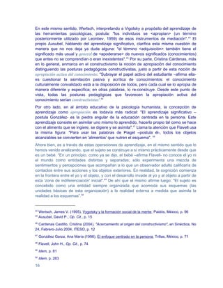 En este mismo sentido, Wertsch, interpretando a Vigotsky a propósito del aprendizaje de
las herramientas psicológicas, postula: "los individuos se <apropian> (un término
posteriormente utilizado por Leontiev, 1959) de esos instrumentos de mediación".44 El
propio Ausubel, hablando del aprendizaje significativo, clarifica esta misma cuestión de
manera que no nos deja ya duda alguna: "el término <adquisición> también tiene el
significado más usual y general de <apoderarse> de nuevos significados (conocimientos)
que antes no se comprendían o eran inexistentes".45 Por su parte, Cristina Cárdenas, más
en lo general, enmarca en el constructivismo la noción de apropiación del conocimiento
distinguiendo las posturas pedagógicas constructivistas, justo a partir de esta noción de
apropiación activa del conocimiento: "Subrayar el papel activo del estudiante –afirma ella-
es cuestionar la asimilación pasiva y acrítica de conocimientos: el conocimiento
culturalmente convalidado está a la disposición de todos, pero cada cual se lo apropia de
manera diferente y específica; en otras palabras, lo re-construye. Desde este punto de
vista, todas las posturas pedagógicas que favorecen la apropiación activa del
conocimiento serían constructivistas".46
Por otro lado, en al ámbito educativo de la psicología humanista, la concepción de
aprendizaje como apropiación es todavía más radical: "El aprendizaje significativo –
postula González- es la piedra angular de la educación centrada en la persona. Este
aprendizaje consiste en asimilar uno mismo lo aprendido, hacerlo propio tal como se hace
con el alimento que se ingiere, se digiere y se asimila".47 Llama la atención que Flavell usa
la misma figura: "Para usar las palabras de Piaget –postula él-, todos los objetos
alcanzables se convierten en 'alimentos' que nutren el esquema". 48
Ahora bien, es a través de estas operaciones de aprendizaje, en el mismo sentido que lo
hemos venido analizando, que el sujeto se construye a sí mismo prácticamente desde que
es un bebé. "En un principio, como ya se dijo, el bebé –afirma Flavell- no conoce el yo ni
el mundo como entidades distintas y separadas; sólo experimenta una mezcla de
sentimientos y percepciones que acompañan a lo que un observador adulto calificaría de
contactos entre sus acciones y los objetos exteriores. En realidad, la cognición comienza
en la frontera entre el yo y el objeto, y con el desarrollo invade al yo y al objeto a partir de
esta 'zona de indiferenciación' inicial".49 De ahí que el mismo afirme luego: "El sujeto es
concebido como una entidad siempre organizada que acomoda sus esquemas (las
unidades básicas de esta organización) a la realidad externa a medida que asimila la
realidad a los esquemas”.50


44
     Wertsch, James V. (1995), Vygotsky y la formación social de la mente, Paidós, México, p. 96
45
     Ausubel, David P., Op. Cit., p. 15
46
  Cardenas Castillo, Cristina (2004), "Acercamiento al origen del constructivismo", en Sinéctica, No
24, Febrero-Julio 2004, ITESO, p. 12
47
     González Garza, Ana María (1998), El enfoque centrado en la persona, Trillas, México, p. 71
48
     Flavell, John H., Op. Cit., p. 74
49
     Idem, p. 81
50
     Idem, p. 283

16
 