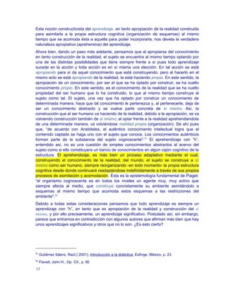 Esta noción constructivista del aprendizaje, en tanto apropiación de la realidad construida
para asimilarla a la propia estructura cognitiva (organización de esquemas) al mismo
tiempo que se acomoda ésta a aquella para poder incorporarla, nos devela la verdadera
naturaleza apropiativa (aprehensiva) del aprendizaje.
Ahora bien, dando un paso más adelante, pensamos que al apropiarse del conocimiento
en tanto construcción de la realidad, el sujeto se encuentra al mismo tiempo optando por
una de las distintas posibilidades que tiene siempre frente a sí pues todo aprendizaje
sucede en la acción y toda acción es en sí misma una elección. En tal acción se está
apropiando para sí de aquel conocimiento que está construyendo, pero al hacerlo en el
mismo acto se está apropiando de la realidad, la está haciendo propia. En este sentido, la
apropiación de un conocimiento, por ser el que se ha optado por construir, se ha vuelto
conocimiento propio. En este sentido, es el conocimiento de la realidad que se ha vuelto
propiedad del ser humano que lo ha construido, lo que al mismo tiempo construye al
sujeto como tal. El sujeto, una vez que ha optado por construir un conocimiento de
determinada manera, hace que tal conocimiento le pertenezca y, al pertenecerle, deja de
ser un conocimiento abstracto y se vuelve parte concreta de sí mismo. Así, la
construcción que el ser humano va haciendo de la realidad, debido a la apropiación, se va
volviendo construcción también de sí mismo; al optar frente a la realidad aprehendiendola
de una determinada manera, va volviéndose realidad propia (organización). De ahí pues
que, “de acuerdo con Aristóteles, el auténtico conocimiento intelectual logra que el
contenido captado se haga uno con el sujeto que conoce. Los conocimientos auténticos
forman parte de la substancia del sujeto cognoscente".51 El aprehendizaje con “h”,
entendido así, no es una cuestión de simples conocimientos abstractos al acervo del
sujeto como si ello constituyera un banco de conocimientos en algún cajón cognitivo de la
estructura. El aprehendizaje, es más bien un proceso adaptativo mediante el cual,
construyendo el conocimiento de la realidad, del mundo, el sujeto se construye a sí
mismo como ser humano, siempre reorganizando -en todo momento- la propia estructura
cognitiva desde donde continuará readaptándose indefinidamente a través de sus propios
procesos de asimilación y acomodación. Ésta es la epistemología fundamental de Piaget:
“el organismo cognoscente es en todos los niveles un agente muy, muy activo que
siempre afecta al medio, que construye concretamente su ambiente asimilándolo a
esquemas al mismo tiempo que acomoda estos esquemas a las restricciones del
ambiente".52
Debido a todas estas consideraciones pensamos que todo aprendizaje es siempre un
aprendizaje con “h”, en tanto que es apropiación de la realidad y construcción del sí
mismo, y por ello precisamente, un aprendizaje significativo. Postulado así, sin embargo,
parece que entramos en contradicción con algunos autores que afirman más bien que hay
unos aprendizajes significativos y otros que no lo son. ¿Es esto cierto?




51
     Gutiérrez Sáenz, Raúl ( 2001), Introducción a la didáctica, Esfinge, México, p. 23
52
     Flavell, John H., Op. Cit., p. 90

17
 