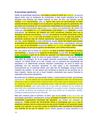 El aprendizaje significativo
Hablar de aprendizaje significativo nos obliga a revisar la noción de mediación, ya que por
alguna razón -que no acabamos de comprender- a esta noción educativa se le han
otorgado unos atributos que según creemos no tiene. Se dice –por ejemplo- que el
maestro media conocimientos, pero ya hemos visto como los conocimientos no están
predeterminados en los objetos ni en la estructura cognitiva de quién los aprehende, sino
que éstos son el producto de una construcción desarrollada por el propio estudiante, por
tanto no existe conocimiento alguno que mediar previo a la construcción del mismo. De
modo que, si el maestro no media conocimientos ¿qué media? Si por mediación se están
entendiendo los esfuerzos del maestro por crear condiciones propicias para que el
estudiante construya conocimiento, entonces tal mediación se refiere únicamente a cómo
se provee de un medio, y aun esto es dudoso ya que el medio es algo que también el
estudiante construye bajo las mismas operaciones cognoscitivas antes analizadas. Por
otro lado, si por mediación se está entendiendo aquella acción del maestro para proveer
al estudiante de determinadas herramientas, sean estas físicas o psicológicas, entonces
mediar aquí ha de entenderse únicamente como poner en medio, es decir, entre el objeto
de aprendizaje y la estructura cognitiva del estudiante, unos ciertos instrumentos.
Así, nos parece que la noción de mediación no tiene el atributo adjudicado de proveer
conocimientos, ni siquiera el de organizar el aprendizaje ya que éste se organiza por el
propio estudiante a partir de su interés por aprender una determinada cosa. Proveer el
interés por aprender, -si así es como se quiere entender mediación- nos resulta todavía
más difícil de conseguir. Si no se pueden transmitir conocimientos, menos se puede
“colocar” un interés donde no lo hay. Pueden, eso sí, asociarse las necesidades del
estudiante a un determinado producto educativo (contenidos), tal como lo hacen los
publicistas con los anuncios, asociando un auto lujoso a las necesidades de
reconocimiento de un potencial cliente, pero este tipo de estrategias, aunque muchos
maestros las realizan, no nos parece que constituya la esencia de las acciones de un
buen maestro, menos aún de un buen maestro universitario que supone fomentar la
capacidad crítica de los estudiantes.
De modo que no creemos que sea posible mediar, y menos todavía proveer, aprendizajes
significativos. No nos parece que los aprendizajes significativos sean una consecuencia
directa de lo que un maestro hace o deja de hacer, como quiera que se entienda la noción
de mediación, sino de lo que un estudiante hace o deja de hacer a propósito de unos
contenidos temáticos, pero sobre todo, de lo que está ya presente en su umbral de
desarrollo como necesidad personal de adaptación a su propio mundo. Tampoco creemos
que cambiar el término de mediación por otro muy común en la educación, facilitar,
modifique sustantivamente lo aquí afirmado.
Más bien creemos justo lo contrario, es decir, que no es posible mediar ni facilitar el
aprendizaje significativo, sencillamente, porque el maestro no puede mediar ni facilitar las
necesidades cognoscitivas intrínsecas del estudiante que fundan sus procesos de
adaptación. Puede proveer las herramientas físicas o psicológicas que supone que el
estudiante necesita, pero la consecuencia de esta acción fundada en tal suposición puede
resultar muy azarosa, ya que bien puede el estudiante estar necesitando herramientas
muy distintas de las que el maestro supone. Mucho ganaría la praxis educativa si el

18
 