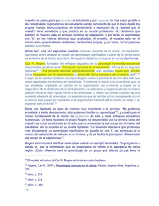 maestro se preocupara por escuchar al estudiante y por responder lo más cerca posible a
las necesidades cognoscitivas del estudiante siendo consciente de que lo hace desde los
propios marcos teórico-prácticos de entendimiento y resolución de la realidad que el
maestro tiene asimilados y que practica en su mundo profesional. No olvidemos que
también el maestro está en proceso continuo de adaptación, y por tanto de aprendizaje
con “h”, en los mismos términos aquí analizados. Al enseñar, el maestro está -en el
mismo acto- aprehendiendo realidades, haciéndolas propias, y por tanto, construyéndose
también a sí mismo.
Ahora bien, una vez expuestas nuestras reservas respecto de la noción de mediación,
queremos ahora analizar la noción de aprendizaje significativo a partir de la forma como
se entiende en el ámbito educativo. Al respecto debemos consignar al menos dos formas.
Carl R. Rogers, fundador del enfoque educativo de la psicología humanista-existencial
denominado genéricamente “Educación centrada en el estudiante”, afirma en su segunda
hipótesis53: "Una persona aprende significativamente sólo aquellas cosas que percibe
como vinculadas con la supervivencia o desarrollo de la estructura del sí-mismo (self)".54
Luego, en su tercera hipótesis, el propio Rogers vuelve a postular la misma idea sólo que
ahora expresada en términos de resistencia: "Tendemos a resistir a la experiencia que, al
ser asimilada, implicaría un cambio en la organización del sí-mismo, a través de la
negación o de la distorsión de la simbolización. La estructura y organización del sí-mismo
parecen hacerse más rígidas frente a las amenazas, y relajar sus límites cuando hay una
ausencia absoluta de amenazas. La experiencia que se percibe como incongruente con el
sí-mismo sólo puede ser asimilada si la organización habitual del sí-mismo se relaja y se
expande para incluirla".55
Estas dos hipótesis se ligan de manera muy importante a la primera: “No podemos
enseñarle a nadie directamente, sólo podemos facilitar su aprendizaje”56, y constituyen el
núcleo fundamental de la noción de facilitación de éste y otros enfoques educativos
humanistas. De tales hipótesis el propio Rogers ha desprendido que la primera tarea del
maestro es crear condiciones en el aula que no amenacen la estructura del sí-mismo del
estudiante. Así lo expresa en su cuarta hipótesis: "La situación educativa que promueve
más eficazmente un aprendizaje significativo es aquella en que 1) las amenazas al sí
mismo del estudiante se reducen a un mínimo, y 2) se facilita la percepción diferenciada
del campo de la experiencia".57
Rogers mismo busca clarificar estas ideas usando un ejemplo iluminador: "supongamos –
señala él- que la información que se proporciona se refiere a la topografía de cierta
región. ¡Cuán diferente será el aprendizaje de un grupo que atiende porque tiene la


53
     El modelo educativo de Carl R. Rogers se funda en cuatro hipótesis.
54
  Rogers, Carl R. (1977), Psicoterapia centrada en el cliente, Paidós, Buenos Aires, Argentina, p.
333
55
     Idem, p. 334
56
     Idem, p. 333
57
     Idem, p. 335

19
 