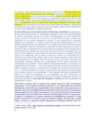 En virtud de estas consideraciones pues, es que creemos que todo aprendizaje tiene
siempre algún grado de significación para cada sujeto. Obviamente hay aprendizajes que
sólo son importantes para los estudiantes universitarios porque es necesario aprobar una
materia determinada. Todos hemos pasado por asignaturas odiosas que hemos tenido
que aprender aunque sea sólo de manera discursiva y memorística, pero aun en estos
casos, la importancia que han tenido esos aprendizajes obligatorios esconden algún
significado. Otro caso puede ser el dato de un número telefónico deseado –ejemplo que
ya dimos antes- que si bien es apenas un dato de 8 dígitos, significa para el adolescente
un ámbito de posibilidades de realización personal.
En este sentido pues, no hay desde nuestro punto de vista, aprendizajes no-significativos.
Que las razones para llamar a un aprendizaje “significativo”, sean que en tal aprendizaje
se asimilan significados nuevos a los viejos reconstituyéndose así como significados
nuevos, o que la estructura del sí mismo se ha desarrollado en base a haberse re-
organizado en sus propios esquemas de acción, o que simplemente lo aprendido
satisface una necesidad, no cambia el hecho de que todo aprehendizaje con “h” ha
implicado necesariamente una apropiación de la realidad construida durante el momento
de la adaptación, donde tal construcción es asimilada al mismo tiempo que el sujeto se
acomoda a ella, re-organizando así la propia estructura cognoscitiva de los esquemas de
entendimiento de la realidad que no es otra cosa que el sí-mismo del sujeto <en> esa
acción de estar eligiendo a cada momento de su vida cómo estar en la realidad. Creemos
–como ya lo analizamos- que al optar un sujeto por construir el conocimiento de la
realidad de una determinada manera, está al mismo tiempo optando en esa acción por
una posibilidad que lo posibilita como ser humano. De ahí que toda construcción del
conocimiento constituya siempre una re-organización de los propios esquemas de
entendimiento de la realidad. Zubiri, desde la Antropología filosófica, lo expresa de la
siguiente forma: “El hombre (…) tiene que optar por el modo de estar en la realidad. El
poder en cuestión, es pues, un poder estar en la realidad de una forma más bien que de
otra. (…) Es el tercer sentido del <poder>: junto al poder como potencia y junto al poder
como facultad, el poder como posibilitante”.63 Para nosotros, este poder posibilitante del
sujeto, es el poder de apropiación de una posibilidad que toda construcción de
conocimiento abriga, de una posibilidad que por ser elegida, precisamente, se vuelve la
posibilidad posibilitante, y por haber sido apropiada, se vuelve posibilidad posibilitante en
propiedad de sí mismo.
Sobre estos conceptos, sólo una palabra más. Cuando usamos la noción de estructura
cognoscitiva, no nos estamos refiriendo únicamente a una organización de esquemas
abstractos de conocimiento puro desarticulados de las emociones, o de esquemas que se
organizan respecto de las abstracciones construidas en tanto conocimiento conceptual sin
conexión alguna con los afectos y las pasiones, sino que en tal estructura se encuentran
comprometidos todos los niveles de la dinámica intra-psicológica humana: lo psico-motor,
lo afectivo, lo imaginativo y lo valoral, además de lo estrictamente conceptual. En este
sentido, compartimos con Flavell su modo de entender a Piaget: "De este modo, -señala
Flavell- el afecto y la cognición pueden separarse con propósitos analíticos, pero son

63
  Zubiri, Xavier (1982), Siete ensayos de antropología filosófica, Universidad Santo Tomás,
Bogotá, Colombia, p. 153 y 156

21
 