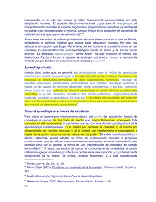 indisociables en la vida real; ambos se hallan forzosamente comprometidos con toda
adaptación humana. El aspecto afectivo-motivacional proporciona la energétique del
comportamiento, mientras el aspecto cognoscitivo proporciona la estructura (la afectividad
no puede crear estructuras por sí misma, aunque influye en la selección del contenido de
realidad sobre el que operan las estructuras)".64
Ahora bien, sin entrar al análisis problemático de esta última parte en la cita de Flavell,
enfatizamos el carácter holístico que supone cada adaptación humana. Por ello, nos
seduce la concepción que Edgar Morin tiene del ser humano al concebirlo como un ser
complejo en autoconstrucción evolutivo-dialógica donde la razón y la locura tienen
asiento: “La dialógica sapiens-demens –afirma Morin- ha sido creadora al tiempo que
destructora. Razón y locura ni siquiera se excluyen una a otra. Demens a menudo ha
inhibido aunque también en ocasiones ha favorecido a sapiens”.65

Aprendizaje situado
Hemos dicho antes que, en general, las universidades usan la noción de aprendizaje
situado en un sentido muy restringido al considerarlo sólo como una forma de <ubicar> los
procesos de enseñanza-aprendizaje de unos determinados contenidos <dentro> de
aquellas situaciones profesionales problemáticas que permitan desplegar acciones a
través de las cuales se pretende desarrollar cierta competencia, y por ello, queremos
ahora insistir en que, además de situar el aprendizaje en estos términos profesionales
concretos, a la par, debemos considerar dos modos anteriores –cognoscitivamente
hablando- de situar el aprendizaje. Se trata de: 1) el interés del estudiante por aprender
algo; y 2) las posibilidades reales que tal estudiante tiene para acometer con éxito la tarea
de construir un determinado conocimiento66.

Situar el aprendizaje en el interés del estudiante
Para situar el aprendizaje afectivamente dentro del interés del estudiante, hemos de
considerar al menos los tres tipos de interés que, según Habermas, promueven toda
construcción del conocimiento y que tienen que ver con esta división paradigmática de la
epistemología contemporánea: 1) el interés por controlar la realidad; 2) el interés por
comprenderla de manera holística; y 3) el interés por transformarla o emanciparse a
través de la acción de unas ciertas relaciones de poder. “El saber empírico-analítico –
afirma Habermas- puede adoptar la forma de explicaciones causales o prognosis
condicionadas, que se refieren a acontecimientos observables; el saber hermenéutico (en
cambio) tiene por lo general la forma de una interpretación de contextos de sentido
transmitidos”.67 A estos dos modos de buscar el conocimiento de la realidad, el propio
Hábermas agrega uno más cuyo interés se centra en la emancipación, y cuya herramienta
fundamental es la crítica: “la crítica, -postula Habermas- (…) está caracterizada

64
  Flavell, John H., Op. Cit., p. 100
65
  Morin, Edgar (2003), El método; la humanidad de la humanidad, Cátedra, Madrid, España, p.
142
66
     A esta última noción, Vigotsky la llama Zona de desarrollo próximo.
67
     Habermas, Jürgen (2000), Teoría y praxis, Tecnos, Madrid, España, p. 19

22
 