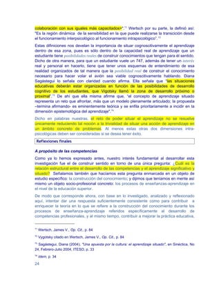 colaboración con sus iguales más capacitados>".71 Wertsch por su parte, la definió así:
"Es la región dinámica de la sensibilidad en la que puede realizarse la transcición desde
el funcionamiento interpsicológico al funcionamiento intrapsicológico”. 72
Estas difiniciones nos develan la importancia de situar cognoscitivamente el aprendizaje
dentro de esa zona, pues es sólo dentro de la capacidad real de aprendizaje que un
estudiante tiene posibilidades reales de construir conocimientos que tengan para él sentido.
Dicho de otra manera, para que un estudiante vuele un 747, además de tener un interés
real y personal en hacerlo, tiene que tener unos esquemas de entendimiento de esa
realidad organizados de tal manera que la posibilidad real de construir el conocimiento
necesario para hacer volar el avión sea viable cognoscitivamente hablando. Diana
Sagástegui lo señala con claridad cuando afirma. Ella señala que “las situaciones
educativas deberán estar organizadas en función de las posibilidades de desarrollo
cognitivo de los estudiantes, que Vigotsky llamó la zona de desarrollo próximo o
proximal”.73 De ahí que ella misma afirme que, “el concepto de aprendizaje situado
representa un reto que afrontar, más que un modelo plenamente articulado; la propuesta
–termina afirmando- es eminentemente teórica y se enfila prioritariamente a incidir en la
dimensión epistemológica del aprendizaje".74
Dicho en palabras nuestras, el reto de poder situar el aprendizaje no se resuelve
únicamente reduciendo tal noción a la trivialidad de situar una acción de aprendizaje en
un ámbito concreto de problemas. Al menos estas otras dos dimensiones intra-
psicológicas deben ser consideradas si se desea tener éxito.
 Reflexiones finales

A propósito de las competencias
Como ya lo hemos expresado antes, nuestro interés fundamental al desarrollar esta
investigación fue el de construir sentido en torno de una única pregunta: ¿Cuál es la
relación estructural entre el desarrollo de las competencias y el aprendizaje significativo y
situado? Señalamos también que hacíamos esta pregunta enmarcada en un objeto de
estudio específico: la construcción del conocimiento; y dijimos que teníamos en mente así
mismo un objeto socio-profesional concreto: los procesos de enseñanzas-aprendizaje en
el nivel de la educación superior.
De modo que corresponde ahora, con base en lo investigado, analizado y reflexionado
aquí, intentar dar una respuesta suficientemente consistente como para contribuir a
enriquecer la teoría en lo que se refiere a la construcción del conocimiento durante los
procesos de enseñanza-aprendizaje referidos específicamente al desarrollo de
competencias profesionales, y al mismo tiempo, contribuir a mejorar la práctica educativa,


71
     Wertsch, James V., Op. Cit., p. 84
72
     Vygotsky citado en Wertsch, James V., Op. Cit., p. 84
73
  Sagástegui, Diana (2004), "Una apuesta por la cultura: el aprendizaje situado", en Sinéctica, No
24, Febrero-Julio 2004, ITESO, p. 33
74
     Idem, p. 34

24
 