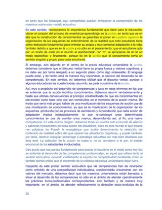 en tanto que los hallazgos aquí compartidos puedan enriquecer la comprensión de los
maestros sobre este modelo educativo.
En este sentido, reconocemos la importancia fundamental que tiene para la educación,
ubicar el corazón del proceso de enseñanza-aprendizaje en la acción, en tanto que es en
ella que la construcción de conocimientos se garantiza al poner en conflicto cognitivo la
organización de los esquemas de entendimiento de la realidad que todo estudiante tiene
como estructura fundamental para orientar su propia y muy personal adaptación a la vida;
también debido a que es en la acción y no sólo en el pensamiento, que el estudiante opta
por un modo de estar en el mundo al aprehenderlo con “h”, al apropiarse de él de un
modo específico; y finalmente, porque es en la acción que el conocimiento toma un
sentido singular y propio para cada estudiante.
Si embargo, aún dejando en el centro de la praxis educativa universitaria la acción,
debemos considerar que el discurso verbal tiene su propia fuerza y valores cognitivos, y
no debe ser por tanto relegado a un segundo plano como algo indeseable. El lenguaje
puede estar, y de hecho está de manera muy importante, al servicio del desarrollo de las
competencias. En este sentido, no debemos olvidar que el discurso verbal, aunque a
algunos educadores les cueste trabajo asumirlo, es parte sustantiva de la acción.
Así, muy a propósito del desarrollo de competencias y justo en esos términos en los que
se entiende que la acción moviliza conocimientos, debemos asumir verdaderamente y
hasta sus últimas consecuencias el principio constructivista de que los conocimientos no
pre-existen como tales sino que son construidos en el momento de la acción misma. De
modo que sería más propio hablar de una movilización de los esquemas de acción que de
una movilización de conocimientos, ya que es la movilización de la organización de los
esquemas -producida por los procesos de asimilación y acomodación que cada acción de
adaptación implica indisociadamente- la que re-construye unos determinados
conocimientos en pos de asimilar unos nuevos, desarrollando así, al fin, una nueva
competencia. En este mismo renglón, debemos tomar en cuenta todo el mundo de afectos
y pasiones involucrados en cada acción del estudiante, pues es este mundo el que provee
–en palabras de Flavell- la energétique que acaba determinando la selección del
contenido de realidad sobre del que operan las estructuras cognitivas, y puede también,
por tanto, destruir cualquier andamiaje o estrategia educativa por más bien diseñada que
ésta esté. La selección de la acción no basta si no se considera a la par, el estado
emocional de los estudiantes involucrados.
Otro punto que nos parece fundamental para buscar el equilibrio en el modo como hoy día
se entiende el desarrollo de las competencias profesionales, es aquel que refiere tanto al
sentido socio-ético -opuesto ciertamente al espíritu de competitividad neoliberal- como al
sentido teórico-crítico que el desarrollo de la práctica educativa universitaria dejar fuera.
Respecto de este primer sentido socio-ético que las competencias han de incorporar
como antídoto de una competitividad individualista, comprometida únicamente con los
valores del mercado, debemos decir que los maestros universitarios están llamados a
situar el desarrollo de las competencias no sólo en el ámbito de atender operativamente
las prácticas socio-profesionales correspondientes, sino también y de manera muy
importante, en el ámbito de atender reflexivamente la dirección socio-evolutiva de la


25
 
