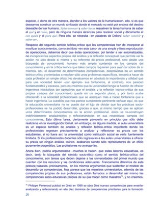 especie, o dicho de otra manera, atender a los valores de la humanización, ello, si es que
deseamos construir un mundo civilizado donde el mercado no esté por encima del destino
deseable del ser humano. Saber conocer y saber hacer resuelven la tarea humana de saber
el qué y el cómo, pero de ninguna manera alcanzan para resolver social y éticamente el
con quién y el para qué. Para ello, se necesita –en palabras de Delors- saber convivir y
saber ser.
Respecto del segundo sentido teórico-crítico que las competencias han de incorporar al
movilizar conocimientos, como antídoto –en este caso- de una simple y llana reproducción
de operaciones, debemos decir que éstas operaciones, por tender a ser automatizadas,
no incorporan los aspectos propios del análisis y la reflexión conceptual que permite ver la
acción no sólo desde sí misma y su referente de praxis profesional, sino desde una
búsqueda de conocimiento humano más amplia contenida en los campos del
conocimiento y en la crítica teórica que tales campos requieren para avanzar sobre de sí
mismos. Así, el desarrollo de determinadas competencias, desprovistas de un sentido
teórico-crítico y orientadas a resolver sólo unos problemas específicos, tenderá a hacer de
cada profesión un simple oficio. No devaluamos en absoluto la importancia y utilidad que
para una sociedad tienen –por ejemplo- sus fontaneros, al contrario, nos parecen
fundamentales y escasos, pero no creemos que la universidad tenga la función de ofrecer
ingenieros hidráulicos tan operativos que el análisis y la reflexión teórico-critica de sus
propios campos del conocimiento quede en un segundo plano, y por tanto acabe
ofreciendo a la sociedad profesionales que se acerquen más a hacer fontanería que a
hacer ingeniería. La cuestión que nos parece sumamente pertinente señalar aquí, es que
la educación universitaria no se puede dar el lujo de olvidar que las prácticas socio-
profesionales se ha podido desarrollar, gracias a que, al mismo tiempo que se aplican
unos determinados conocimientos en la acción profesional, éstos se re-construyen
indefinidamente analizándolos y reflexionándolos en sus respectivos campos del
conocimiento. Esta última tarea, ciertamente parecería en principio que sólo debe
realizarse en la investigación formal, sin embargo, en alguna medida, el aula universitaria
es un espacio también de análisis y reflexión teórico-crítica importante donde los
profesionistas regresan precisamente a analizar y reflexionar su praxis con los
estudiantes, si no fuera así, la universidad como institución social se vería fuertemente
limitada. Si los profesionistas docentes sólo regresaran a las aulas universitarias a ofrecer
su praxis sin ningún análisis teórico, acabarían siendo sólo reproductores de un oficio
puramente pragmático. Las profesiones no avanzarían.
Ahora bien, podría argumentarse –muchos lo hacen- que estas labores educativas, es
decir, tanto la búsqueda del sentido socio-ético como el sentido teórico-crítico del
conocimiento, son tareas que deben dejarse a las universidades del primer mundo que
cuentan con los recursos y las condiciones adecuadas. Francamente diferimos de esta
postura basados, precisamente, en los mismos argumentos que sustentan el modelo de
desarrollo de competencias. Nos parece que los maestros universitarios, además de las
competencias propias de sus profesiones, están llamados a desarrollar así mismo las
competencias socio-educativas propias de su que hacer como maestros75, y no creemos,

75
  Philippe Perrenoud publicó en Graó en 1999 so obra Diez nuevas competencias para enseñar
analizando y reflexionando en ella diez dominios de competencias prioritarias para la formación

26
 