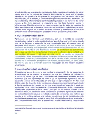 en este sentido, que unas sean las competencias de los maestros universitarios del primer
mundo y otras las del resto de los maestros. Por lo demás, sin entrar aquí en detalles
ideológicos, nos parece que una postura así, abrigaría una falta de sentido común que
nos conduciría, en el extremo, a un mundo muy parecido al mundo feliz de Huxley. Los
Alfa analizando y reflexionando la realidad desde la panacea de los mercados del primer
mundo, y los Delta operando la maquinaria que los haga funcionar sumisa y
eficientemente. Más bien creemos, en franca oposición, que los todos los maestros de
todas las universidades, si bien están demandados a desarrollar competencias operativas,
también están exigidos por la misma sociedad a analizar y reflexionar el mundo de la
profesión desde los valores sociales y desde las teorías que constituyen su saber.

A propósito del aprendizaje con “h”
Aprehender, en los términos aquí analizados, aún en el sentido de desarrollar
competencias, implica el hecho extraordinario de que al elegir una acción como aquella
que ha de fomentar el desarrollo de una competencia, tanto el maestro como el
estudiante, están eligiendo una manera de estar en el mundo, y así, una manera de
construirse a sí mismos, pues eligiendo tal acción, están al mismo tiempo optando por una
apropiación del mundo de una determinada manera. La construcción del conocimiento,
aún en sus aspectos más insignificantes, implica una construcción de la realidad, y en
este sentido, del mundo y del modo de estar en él. La cuestión de desarrollar
competencias, no es una cuestión sólo de desarrollar ciertas capacidades para atender
determinados objetos socio-profesionales, sino que al hacerlo, se está, al mismo tiempo,
optando por la construcción de la persona del maestro, del estudiante y, en cierta forma,
del mundo. Ésta es la dimensión existencial insoslayable de toda relación educativa
universitaria.

A propósito del aprendizaje significativo
Si aceptamos que es la acción la que moviliza la organización de los esquemas de
entendimiento de la realidad al momento en que los procesos de asimilación-
acomodación tienen lugar en tanto construcción del conocimiento, entonces estamos
aceptando que todo aprendizaje de facto es ya un aprendizaje significativo para el
estudiante –aunque en distinto grado- en tanto que son aprendizajes con “h”. Así, en el
ámbito propio del desarrollo de las competencias, tales consideraciones nos llevan directo
a darnos cuenta que las razones por las que un aprehendizaje universitario puede ser
significativo, no se constriñen necesaria y únicamente al desarrollo de las competencias
profesionales respectivas de cada carrera, sino que, por las mismas razones que se
desarrollan éstas, se desarrollan otras competencias igualmente significativas mediante
las cuales el estudiante resuelve su realidad personal. La competencia para no tener que
estudiar y sin embargo aprobar una materia, es quizá una de las competencias más
significativas y generalizadas en todo el tramo de la educación formal desde la primaria; y
esta competencia tan significativa y generalizada, ha sido desarrollada y perfeccionada



continua del profesorado de primaria pero perfectamente transferibles al ámbito de la educación
superior.

27
 