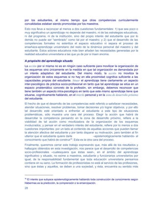 por los estudiantes, al mismo tiempo que otras competencias curricularmente
convalidadas estaban siendo promovidas por los maestros.
Esto nos lleva a reconocer al menos a dos cuestiones fundamentales: 1) que sea poco o
muy significativo un aprendizaje no depende del maestro, ni de las estrategias educativas,
ni del programa, ni de la institución, sino del propio interés del estudiante que por lo
demás no puede ser “sembrado” como tal por el maestro; y 2) que el desarrollo de las
competencias formales no esteriliza el espacio educativo ni separa el proceso de
enseñaza-aprendizaje universitario del resto de la dinámica personal del maestro y del
estudiante. Estos actores educativos más bien añaden las necesidades generadas por la
realidad educativa universitaria a las que ya de por sí traen encima.

A propósito del aprendizaje situado
La acción por sí misma no es en ningún caso suficiente para movilizar la organización de
los esquemas sino únicamente en la medida en que tal organización es demandada por
un interés adaptativo del estudiante. Del mismo modo, la acción no moviliza la
organización de estos esquemas si no hay en ella proximidad cognitiva suficiente a las
capacidades propias del estudiante. Situar el aprendizaje tiene ciertamente un aspecto
inter-psicológico de práctica socio-profesional en tanto que tal aprendizaje se sitúa en un
espacio problemático concreto de la profesión, sin embargo, debemos reconocer que
tiene también un aspecto intra-psicológico en tanto que este mismo aprendizaje tiene que
situarse, cognitivamente hablando, en el interés personal y en la zona de desarrollo próximo
del estudiante.
El hecho de que el desarrollo de las competencias esté referido a satisfacer necesidades,
atender situaciones, resolver problemas, tomar decisiones y/o lograr objetivos, y por ello
tal desarrollo esté orientado a enfrentar al estudiante a este tipo de situaciones
problemáticas, sólo muestra una cara del proceso. Elegir la acción que habrá de
desarrollar la competencia pensando en la zona de desarrollo próximo, refiere a la
viabilidad de tal acción como movilizadora de la organización de los esquemas
involucrados; y pensar en el verdadero interés del estudiante, refiere por lo menos a dos
cuestiones importantes: por un lado al contenido de aquellas acciones que pueden llamar
la atención afectiva del estudiante y por tanto disparar su motivación, pero también al fin
ulterior que el estudiante quiere darle                –epistemológicamente hablando- al
conocimiento que habrá de construir76. Esta es la otra cara del proceso.
Finalmente, queremos cerrar este trabajo expresando que, más allá de los resultados y
hallazgos obtenidos en esta investigación, nos parece que el desarrollo de competencias
socio-profesionales –cualesquiera que éstas sean-, en el ámbito del aprendizaje
significativo y situado, no exime a maestros, estudiante y funcionarios universitarios por
igual, de la responsabilidad fundamental que toda educación universitaria pensamos
contiene en su seno. La formación de profesionistas no está al servicio de las profesiones,
sino que éstas y aquellos, se deben a una sociedad, y ésta, encuentra su sentido más



76
 El interés que subyace epistemológicamente hablando toda construcción de conocimiento según
Hábermas es la predicción, la comprensión o la emancipación.

28
 