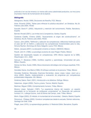 profundo si en vez de mirarse a sí misma sólo como colectividad productiva, se mira como
el proceso mismo de humanización de la especie.

Bibliografia
Abbagnano, Nicola (1999), Diccionario de filosofía, FCE, México
Arias, Eduardo (2004), "Notas para refrescar la práctica educativa", en Sinéctica, No 24,
Febrero-Julio 2004, ITESO
Ausubel, David P. (2002), Adquisición y retención del conocimiento, Paidós, Barcelona,
España
Barnett, Ronald (2001), Los límites de la competencia, Gedisa, España
Cardenas Castillo, Cristina (2004), "Acercamiento al origen del constructivismo", en
Sinéctica, No 24, Febrero-Julio 2004, ITESO
Carson, John (2004), "Definición y selección de competencias: reflexiones históricas sobre
el caso del IQ" en Definir y seleccionar las competencias fundamentales para la vida,
Simone Rychen, Dominique & Hersc Salganik, Laura, FCE, México
Delors, Jacques (2001), La educación encierra un tesoro, UNESCO, México
Flavell, John H. (1998), La psicología evolutiva de Jean Piaget, Paidós, México
Gestión del desempeño basado en competencias, OPS Oficina regional de la OMS,
Waschington, D.C., 2000
Ganuza, F. Bacaicoa (1998), Conflicto cognitivo y aprendizaje, Universidad del país,
Bilbao, España.
Gómez de Silva, Guido (1999), Breve diccionario etimológico de la lengua española, FCE,
México
González Garza, Ana María (1998), El enfoque centrado en la persona, Trillas, México
González Gutiérrez, Mercedes; Espinosa Hernández, Jesús; López, López, José Luis y
otros (2002), Diseño, implementación y evaluación de programas por competencias
profesionales integradas, UG, México
Gutiérrez Sáenz, Raúl ( 2001), Introducción a la didáctica, Esfinge, México
Habermas, Jürgen (2000), Teoría y praxis, Tecnos, Madrid, España
Martínez, Miguel (1999), Comportamiento humano, Trillas, México
Moreno López, Salvador (1997), "La experiencia interna del maestro: un aspecto
descuidado en la formación de profesores universitarios" en Desarrollo del potencial
humano V.4., Lafarga Corona, Juan & Gómez del Campo, José, Trillas, México
Morin, Edgar (2003), El método; la humanidad de la humanidad, Cátedra, Madrid, España
Pérrenoud , Philippe (2002), Construir competencias desde la escuela, Dolmen ediciones,
Santiago de Chile, Chile
Piaget, Jean (1970), La epistemología genética, A. Redondo Editor, Barcelona, España

29
 